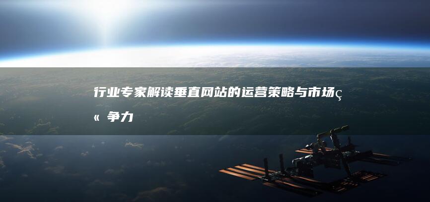 行业专家解读：垂直网站的运营策略与市场竞争力 (行业专家解读心得体会)